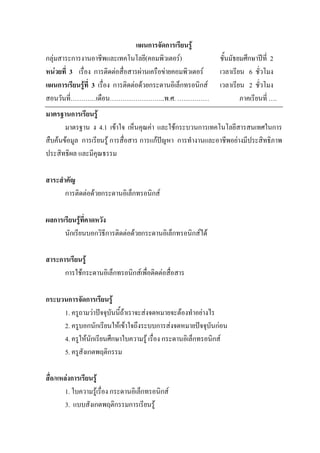แผนการจัดการเรียนรู
กลุมสาระการงานอาชีพและเทคโนโลยี(คอมพิวเตอร)                  ชั้นมัธยมศึกษาปท่ี 2
หนวยที่ 3 เรื่อง การติดตอสื่อสารผานเครือขายคอมพิวเตอร     เวลาเรียน 6 ชั่วโมง
แผนการเรียนรูที่ 3 เรื่อง การติดตอดวยกระดานอิเล็กทรอนิกส   เวลาเรียน 2 ชั่วโมง
สอนวันที่…………เดือน……………………..พ.ศ. ……………                                 ภาคเรียนที่ ….
มาตรฐานการเรียนรู
       มาตรฐาน ง 4.1 เขาใจ เห็นคุณคา และใชกระบวนการเทคโนโลยีสารสนเทศในการ
สืบคนขอมูล การเรียนรู การสื่อสาร การแกปญหา การทํางานและอาชีพอยางมีประสิทธิภาพ
ประสิทธิผล และมีคุณธรรม

สาระสําคัญ
       การติดตอดวยกระดานอิเล็กทรอนิกส

ผลการเรียนรูที่คาดหวัง
      นักเรียนบอกวิธีการติดตอดวยกระดานอิเล็กทรอนิกสได

สาระการเรียนรู
      การใชกระดานอิเล็กทรอนิกสเพื่อติดตอสื่อสาร

กระบวนการจัดการเรียนรู
     1. ครูถามวาปจจุบันนี้ถาเราจะสงจดหมายจะตองทําอยางไร
     2. ครูบอกนักเรียนใหเขาใจถึงระบบการสงจดหมายปจจุบันกอน
     4. ครูใหนักเรียนศึกษาใบความรู เรื่อง กระดานอิเล็กทรอนิกส
     5. ครูสังเกตพฤติกรรม

สื่อ/แหลงการเรียนรู
        1. ใบความรูเรื่อง กระดานอิเล็กทรอนิกส
        3. แบบสังเกตพฤติกรรมการเรียนรู
 