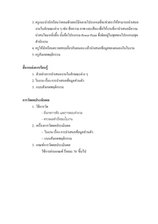 3. ครูแนะนํานักเรียนวาคอมพิวเตอรมีหลายโปรแกรมที่จะชวยเราใหสามารถนําเสนอ
          งานในลักษณะตาง ๆ เชน ขอความ ภาพ และเสียง เพื่อใหงานที่เรานําเสนอมีความ
          นาสนใจมากยิ่งขึ้น นั้นคือโปรแกรม Power Point ซึ่งจัดอยูในชุดของโปรแกรมชุด
          สํานักงาน
       4. ครูใหนักเรียนตรวจสอบเกี่ยวกับตนเอง แลวนําเสนอขอมูลของตนเองในใบงาน
       5. ครูสังเกตพฤติกรรม

สื่อ/แหลงการเรียนรู
        1. ตัวอยางการนําเสนองานในลักษณะตาง ๆ
        2. ใบงาน เรื่อง การนําเสนอขอมูลสวนตัว
        3. แบบสังเกตพฤติกรรม

การวัดผลประเมินผล
       1. วิธีการวัด
                - สังเกตการฟง และการตอบคําถาม
                - ตรวจผลสําเร็จของใบงาน
       2. เครื่องการวัดผลประเมินผล
                - ใบงาน เรื่อง การนําเสนอขอมูลสวนตัว
                - แบบสังเกตพฤติกรรม
       3. เกณฑการวัดผลประเมินผล
                ใชการผานเกณฑ รอยละ 70 ขึ้นไป
 
