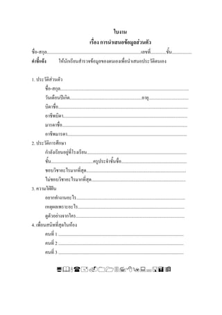 ใบงาน
                                                 เรื่อง การนําเสนอขอมูลสวนตัว
ชื่อ-สกุล.....................................................................................เลขที่..............ชั้น..................
คําชี้แจง          ใหนักเรียนสํารวจขอมูลของตนเองเพื่อนําเสนอประวัติตนเอง

1. ประวัติสวนตัว
         ชื่อ-สกุล....................................................................................................................
         วันเดือนปเกิด.................................................................อายุ....................................
         บิดาชื่อ.....................................................................................................................
         อาชีพบิดา................................................................................................................
         มารดาชื่อ.................................................................................................................
         อาชีพมารดา............................................................................................................
2. ประวัติการศึกษา
         กําลังเรียนอยูที่โรงเรียน..........................................................................................
         ชั้น......................................ครูประจําชั้นชื่อ...........................................................
         ชอบวิชาอะไรมากที่สุด..........................................................................................
         ไมชอบวิชาอะไรมากที่สด.....................................................................................
                                               ุ
3. ความใฝฝน
         อยากทํางานอะไร..................................................................................................
         เหตุผลเพราะอะไร................................................................................................
         ดูตวอยางจากใคร..................................................................................................
             ั
4. เพื่อนสนิทที่สุดในหอง
         คนที่ 1 .................................................................................................................
         คนที่ 2 .................................................................................................................
         คนที่ 3 .................................................................................................................
 