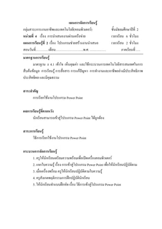 แผนการจัดการเรียนรู
กลุมสาระการงานอาชีพและเทคโนโลยี(คอมพิวเตอร)                    ชั้นมัธยมศึกษาปท่ี 2
หนวยที่ 4 เรื่อง การนําเสนองานผานเครือขาย                     เวลาเรียน 6 ชั่วโมง
แผนการเรียนรูที่ 2 เรื่อง โปรแกรมชวยสรางงานนําเสนอ            เวลาเรียน 2 ชั่วโมง
สอนวันที่…………เดือน……………………..พ.ศ. ……………                                   ภาคเรียนที่ ….
มาตรฐานการเรียนรู
       มาตรฐาน ง 4.1 เขาใจ เห็นคุณคา และใชกระบวนการเทคโนโลยีสารสนเทศในการ
สืบคนขอมูล การเรียนรู การสื่อสาร การแกปญหา การทํางานและอาชีพอยางมีประสิทธิภาพ
ประสิทธิผล และมีคุณธรรม

สาระสําคัญ
       การเรียกใชงานโปรแกรม Power Point

ผลการเรียนรูที่คาดหวัง
      นักเรียนสามารถเขาสูโปรแกรม Power Point ไดถูกตอง

สาระการเรียนรู
      วิธีการเรียกใชงานโปรแกรม Power Point

กระบวนการจัดการเรียนรู
     1. ครูใหนักเรียนเตรียมความพรอมเพื่อเปดเครื่องคอมพิวเตอร
     2. แจกใบความรู เรื่อง การเขาสูโปรแกรม Power Point เพื่อใหนักเรียนปฏิบัติตาม
     3. เมื่อเครื่องพรอม ครูใหนักเรียนปฏิบัติตามใบความรู
     4. ครูสังเกตพฤติกรรมการฝกปฏิบตินักเรียน
                                         ั
     5. ใหนักเรียนทําแบบฝกหัด เรื่อง วิธีการเขาสูโปรแกรม Power Point
 