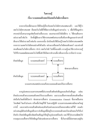 ใบความรู
                   เรื่อง ระบบคอมพิวเตอรกับเทคโนโลยีการสื่อสาร

       จากการเรียนที่ผานมาเราไดเรียนรูเกี่ยวกับเทคโนโลยีสารสนเทศมาแลว และไดรูวา
เทคโนโลยีสารสนเทศ คือเทคโนโลยีท่ใชจัดการกับขอมูลขาวสารตาง ๆ เพื่อใหขอมูลขาว
                                      ี
สารเหลานั้นสามารถถูกจัดเก็บอยางเปนระบบ และสามารสงไปยังที่ตาง ๆ ไดตามตองการ
                                                                     
อยางรวดเร็วทันใจ อีกทั้งผูตองการใชสารสนเทศยังสามารถสืบคนหาขอมูลและขาวสารที่
ตองการไดอยางรวดเร็วเชนกัน นอกจากนั้น นักเรียนยังไดเรียนรูวาเทคโนโลยีสารสนเทศเกิด
จากการรวมเทคโนโลยีสองอยางเขาดวยกัน อยางแรกคือเทคโนโลยีคอมพิวเตอร และอยางที่
สองคือเทคโนโลยีการสื่อสาร คําวา เทคโนโลยี ในที่นี้หมายถึง ความรูและวิธีการนําความรู
ไปใช สวนผลผลิตของเทคโนโลยีซึ่งทําใหเกิดการทํางานที่เราตองการนั้น เราเรียกวา ระบบ

ฝายสงขอมูล        ระบบคอมพิวเตอร             ระบบสื่อสาร

                                                                ชอทางการสื่อสาร

ฝายรับขอมูล        ระบบคอมพิวเตอร             ระบบสื่อสาร

                ระบบสารสนเทศประกอบดวยระบบคอมพิวเตอรกับการสื่อสาร

        จากรูปแสดงระบบสารสนเทศที่ประกอบดวยฝายสงขอมูลและฝายรับขอมูล แตละ
ฝายประกอบดวยระบบคอมพิวเตอรกับระบบสื่อสาร และระบบสื่อสารของทั้งสองฝายเชื่อม
ตอถึงกันโดยสิ่งที่เรียกวา ชองทางการสื่อสาร (Communication Channel) ซึ่งอาจเปนสาย
โทรศัพท ใยแกวนําแสง หรือคลื่นวิทยุก็ได ในทางปฏิบัติ ระบบสารสนเทศอาจมีขนาดใหญ
กวานี้ และอาจประกอบดวยฝายสงและฝายรับอยางละหลายรอยหลายพันรายก็ได ตามตัว
อยางสมมุติฝายสงขอมูลตองการสงขอมูลที่มีอยูในระบบคอมพิวเตอรของฝายตนไปใหแก
ฝายรับ ฝายสงขอมูลตองจัดเตรียมขอมูลใหอยูในรูปแบบพรอมสง และใชโปรแกรมพิเศษไป
ควบคุมระบบสื่อสารใหสงขอมูลไปตามชองทางการสื่อสาร ซึ่งในกรณีนี้ตอสายตรงอยูกับ
                                                                        
 