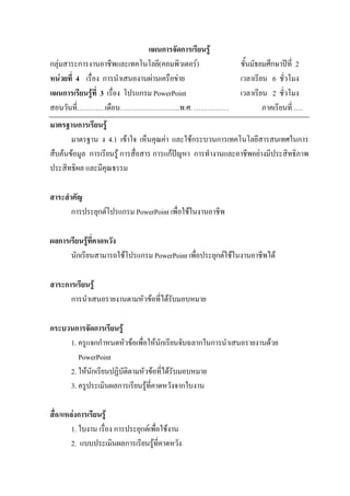 แผนการจัดการเรียนรู
กลุมสาระการงานอาชีพและเทคโนโลยี(คอมพิวเตอร)                ชั้นมัธยมศึกษาปท่ี 2
หนวยที่ 4 เรื่อง การนําเสนองานผานเครือขาย                 เวลาเรียน 6 ชั่วโมง
แผนการเรียนรูที่ 3 เรื่อง โปรแกรม PowerPoint                เวลาเรียน 2 ชั่วโมง
สอนวันที่…………เดือน……………………..พ.ศ. ……………                               ภาคเรียนที่ ….
มาตรฐานการเรียนรู
       มาตรฐาน ง 4.1 เขาใจ เห็นคุณคา และใชกระบวนการเทคโนโลยีสารสนเทศในการ
สืบคนขอมูล การเรียนรู การสื่อสาร การแกปญหา การทํางานและอาชีพอยางมีประสิทธิภาพ
ประสิทธิผล และมีคุณธรรม

สาระสําคัญ
       การประยุกตโปรแกรม PowerPoint เพื่อใชในงานอาชีพ

ผลการเรียนรูที่คาดหวัง
      นักเรียนสามารถใชโปรแกรม PowerPoint เพื่อประยุกตใชในงานอาชีพได

สาระการเรียนรู
      การนําเสนอรายงานตามหัวขอที่ไดรบมอบหมาย
                                      ั

กระบวนการจัดการเรียนรู
     1. ครูแจกกําหนดหัวขอเพื่อใหนักเรียนจับฉลากในการนําเสนอรายงานดวย
        PowerPoint
     2. ใหนักเรียนปฏิบัติตามหัวขอที่ไดรบมอบหมาย
                                          ั
     3. ครูประเมินผลการเรียนรูที่คาดหวังจากใบงาน

สื่อ/แหลงการเรียนรู
        1. ใบงาน เรื่อง การประยุกตเพื่อใชงาน
        2. แบบประเมินผลการเรียนรูที่คาดหวัง
 