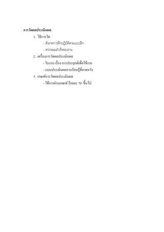 การวัดผลประเมินผล
       1. วิธีการวัด
                - สังเกตการฝกปฏิบัตตามแบบฝก
                                    ิ
                - ตรวจผมสําเร็จของงาน
       2. เครื่องการวัดผลประเมินผล
                - ใบงาน เรื่อง การประยุกตเพื่อใชงาน
                - แบบประเมินผลการเรียนรูที่คาดหวัง
       3. เกณฑการวัดผลประเมินผล
                - ใชการผานเกณฑ รอยละ 70 ขึ้นไป
 