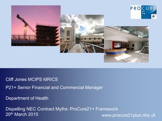 Department of Health
Dispelling NEC Contract Myths: ProCure21+ Framework
20th March 2015 www.procure21plus.nhs.uk
Cliff Jones MCIPS MRICS
P21+ Senior Financial and Commercial Manager
1
 