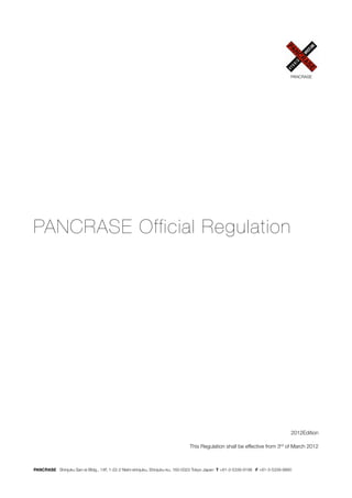 PANCRASE




PANCRASE Official Regulation




                                                                                                                                2012Edition

                                                                              This Regulation shall be effective from 3rd of March 2012



PANCRASE Shinjuku San-ei Bldg., 14F, 1-22-2 Nishi-shinjuku, Shinjuku-ku, 160-0023 Tokyo Japan T +81-3-5339-9198 F +81-3-5339-9890
 