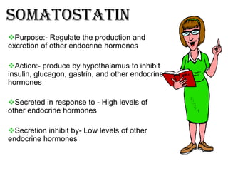 Somatostatin
Purpose:- Regulate the production and
excretion of other endocrine hormones

Action:- produce by hypothalamus to inhibit
insulin, glucagon, gastrin, and other endocrine
hormones

Secreted in response to - High levels of
other endocrine hormones

Secretion inhibit by- Low levels of other
endocrine hormones
 