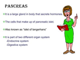 pancreas
It is a large gland in body that secrete hormones.

The cells that make up of pancreatic islet.

Also known as “islet of langerhans”

It is part of two different organ system
   -Endocrine system
   -Digestive system
 