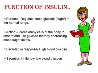 Function of Insulin..
Purpose:-Regulate blood glucose (sugar) in
the normal range.

Action:-Forces many cells of the body to
absorb and use glucose thereby decreasing
blood sugar levels.

Secreted in response- High blood glucose

Secretion inhibit by- low blood glucose
 