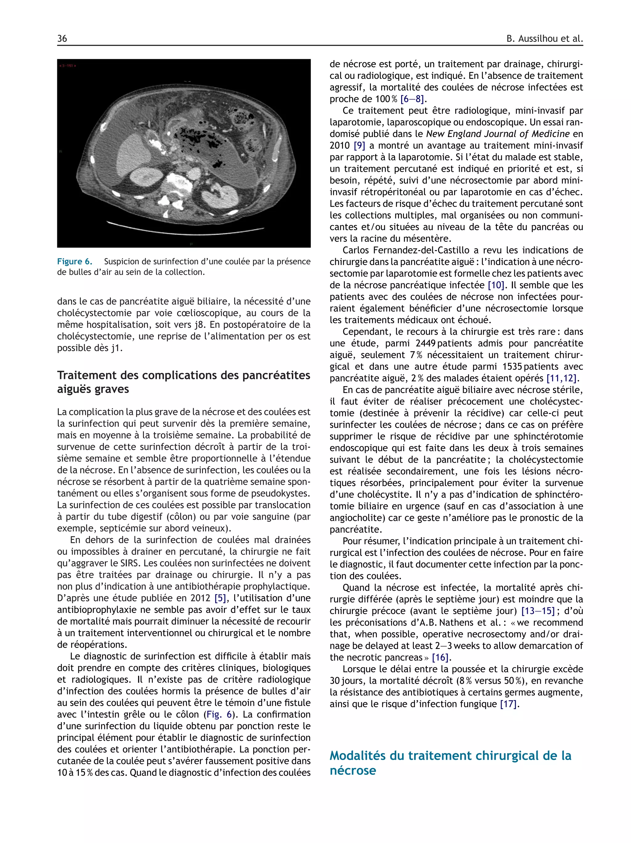 36 B. Aussilhou et al.
Figure 6. Suspicion de surinfection d’une coulée par la présence
de bulles d’air au sein de la collection.
dans le cas de pancréatite aiguë biliaire, la nécessité d’une
cholécystectomie par voie cœlioscopique, au cours de la
même hospitalisation, soit vers j8. En postopératoire de la
cholécystectomie, une reprise de l’alimentation per os est
possible dès j1.
Traitement des complications des pancréatites
aiguës graves
La complication la plus grave de la nécrose et des coulées est
la surinfection qui peut survenir dès la première semaine,
mais en moyenne à la troisième semaine. La probabilité de
survenue de cette surinfection décroît à partir de la troi-
sième semaine et semble être proportionnelle à l’étendue
de la nécrose. En l’absence de surinfection, les coulées ou la
nécrose se résorbent à partir de la quatrième semaine spon-
tanément ou elles s’organisent sous forme de pseudokystes.
La surinfection de ces coulées est possible par translocation
à partir du tube digestif (côlon) ou par voie sanguine (par
exemple, septicémie sur abord veineux).
En dehors de la surinfection de coulées mal drainées
ou impossibles à drainer en percutané, la chirurgie ne fait
qu’aggraver le SIRS. Les coulées non surinfectées ne doivent
pas être traitées par drainage ou chirurgie. Il n’y a pas
non plus d’indication à une antibiothérapie prophylactique.
D’après une étude publiée en 2012 [5], l’utilisation d’une
antibioprophylaxie ne semble pas avoir d’effet sur le taux
de mortalité mais pourrait diminuer la nécessité de recourir
à un traitement interventionnel ou chirurgical et le nombre
de réopérations.
Le diagnostic de surinfection est difﬁcile à établir mais
doit prendre en compte des critères cliniques, biologiques
et radiologiques. Il n’existe pas de critère radiologique
d’infection des coulées hormis la présence de bulles d’air
au sein des coulées qui peuvent être le témoin d’une ﬁstule
avec l’intestin grêle ou le côlon (Fig. 6). La conﬁrmation
d’une surinfection du liquide obtenu par ponction reste le
principal élément pour établir le diagnostic de surinfection
des coulées et orienter l’antibiothérapie. La ponction per-
cutanée de la coulée peut s’avérer faussement positive dans
10 à 15 % des cas. Quand le diagnostic d’infection des coulées
de nécrose est porté, un traitement par drainage, chirurgi-
cal ou radiologique, est indiqué. En l’absence de traitement
agressif, la mortalité des coulées de nécrose infectées est
proche de 100 % [6—8].
Ce traitement peut être radiologique, mini-invasif par
laparotomie, laparoscopique ou endoscopique. Un essai ran-
domisé publié dans le New England Journal of Medicine en
2010 [9] a montré un avantage au traitement mini-invasif
par rapport à la laparotomie. Si l’état du malade est stable,
un traitement percutané est indiqué en priorité et est, si
besoin, répété, suivi d’une nécrosectomie par abord mini-
invasif rétropéritonéal ou par laparotomie en cas d’échec.
Les facteurs de risque d’échec du traitement percutané sont
les collections multiples, mal organisées ou non communi-
cantes et/ou situées au niveau de la tête du pancréas ou
vers la racine du mésentère.
Carlos Fernandez-del-Castillo a revu les indications de
chirurgie dans la pancréatite aiguë : l’indication à une nécro-
sectomie par laparotomie est formelle chez les patients avec
de la nécrose pancréatique infectée [10]. Il semble que les
patients avec des coulées de nécrose non infectées pour-
raient également bénéﬁcier d’une nécrosectomie lorsque
les traitements médicaux ont échoué.
Cependant, le recours à la chirurgie est très rare : dans
une étude, parmi 2449 patients admis pour pancréatite
aiguë, seulement 7 % nécessitaient un traitement chirur-
gical et dans une autre étude parmi 1535 patients avec
pancréatite aiguë, 2 % des malades étaient opérés [11,12].
En cas de pancréatite aiguë biliaire avec nécrose stérile,
il faut éviter de réaliser précocement une cholécystec-
tomie (destinée à prévenir la récidive) car celle-ci peut
surinfecter les coulées de nécrose ; dans ce cas on préfère
supprimer le risque de récidive par une sphinctérotomie
endoscopique qui est faite dans les deux à trois semaines
suivant le début de la pancréatite ; la cholécystectomie
est réalisée secondairement, une fois les lésions nécro-
tiques résorbées, principalement pour éviter la survenue
d’une cholécystite. Il n’y a pas d’indication de sphinctéro-
tomie biliaire en urgence (sauf en cas d’association à une
angiocholite) car ce geste n’améliore pas le pronostic de la
pancréatite.
Pour résumer, l’indication principale à un traitement chi-
rurgical est l’infection des coulées de nécrose. Pour en faire
le diagnostic, il faut documenter cette infection par la ponc-
tion des coulées.
Quand la nécrose est infectée, la mortalité après chi-
rurgie différée (après le septième jour) est moindre que la
chirurgie précoce (avant le septième jour) [13—15] ; d’où
les préconisations d’A.B. Nathens et al. : « we recommend
that, when possible, operative necrosectomy and/or drai-
nage be delayed at least 2—3 weeks to allow demarcation of
the necrotic pancreas » [16].
Lorsque le délai entre la poussée et la chirurgie excède
30 jours, la mortalité décroît (8 % versus 50 %), en revanche
la résistance des antibiotiques à certains germes augmente,
ainsi que le risque d’infection fungique [17].
Modalités du traitement chirurgical de la
nécrose
 