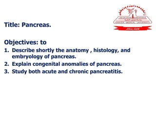 Title: Pancreas.
Objectives: to
1. Describe shortly the anatomy , histology, and
embryology of pancreas.
2. Explain congenital anomalies of pancreas.
3. Study both acute and chronic pancreatitis.
 