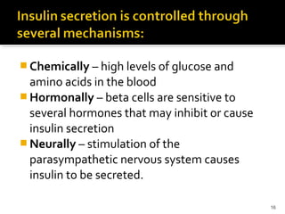  Chemically – high levels of glucose and
amino acids in the blood
 Hormonally – beta cells are sensitive to
several hormones that may inhibit or cause
insulin secretion
 Neurally – stimulation of the
parasympathetic nervous system causes
insulin to be secreted.
16
 