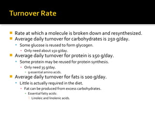  Rate at which a molecule is broken down and resynthesized.
 Average daily turnover for carbohydrates is 250 g/day.
 Some glucose is reused to form glycogen.
▪ Only need about 150 g/day.
 Average daily turnover for protein is 150 g/day.
 Some protein may be reused for protein synthesis.
▪ Only need 35 g/day.
▪ 9 essential amino acids.
 Average daily turnover for fats is 100 g/day.
 Little is actually required in the diet.
▪ Fat can be produced from excess carbohydrates.
▪ Essential fatty acids:
 Linoleic and linolenic acids.
 