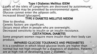 Type I Diabetes Mellitus IDDM 
b cells of the islets of Langerhans are destroyed by autoimmune 
attack which may be provoked by environmental agent. 
Glucose cannot enter the adipose cells. 
Increased blood [glucagon]. 
TYPE II DIABETES MELLITUS NIDDM 
Slow to develop. 
Genetic factors are significant. 
Occurs most often in people who are overweight. 
Decreased sensitivity to insulin or an insulin resistance. 
GESTATIONAL DIABETES 
Some pregnant women require more insulin than their body can 
produce. 
IMPAIRED GLUCOSE TOLERANCE AND PREDIABETES 
It is a condition in which blood glucose levels are higher than 
normal but not high enough for a diagnosis of diabetes. Patients 
are at high risk of developing type 2 diabetes. 
INSULINOMA 
 