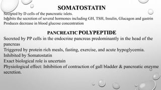 SOMATOSTATIN 
Secreted by D cells of the pancreatic islets. 
Inhibits the secretion of several hormones including GH, TSH, Insulin, Glucagon and gastrin 
Produces decrease in blood glucose concentration 
PANCREATICPOLYPEPTIDE 
Secreted by PP cells in the endocrine pancreas predominantly in the head of the 
pancreas 
Triggered by protein rich meals, fasting, exercise, and acute hypoglycemia. 
Inhibited by Somatostatin 
Exact biological role is uncertain 
Physiological effect: Inhibition of contraction of gall bladder & pancreatic enzyme 
secretion. 
