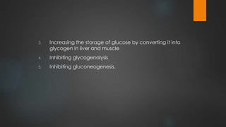3. Increasing the storage of glucose by converting it into
glycogen in liver and muscle
4. Inhibiting glycogenolysis
5. Inhibiting gluconeogenesis.
 