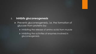 5. Inhibits gluconeogenesis
 Prevents gluconeogenesis, i.e. the formation of
glucose from proteins by:
 Inhibiting the release of amino acids from muscle
 Inhibiting the activities of enzymes involved in
gluconeogenesis.
 