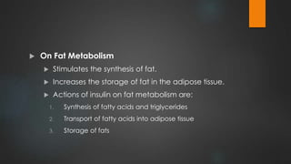  On Fat Metabolism
 Stimulates the synthesis of fat.
 Increases the storage of fat in the adipose tissue.
 Actions of insulin on fat metabolism are:
1. Synthesis of fatty acids and triglycerides
2. Transport of fatty acids into adipose tissue
3. Storage of fats
 