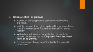 Biphasic effect of glucose
 Action of blood glucose on insulin secretion is
biphasic.
 Initially, when blood glucose level increases after a
meal, the release of insulin into blood increases
rapidly.
 Within few minutes, concentration of insulin in
plasma increases up to 100 μU/mL from the basal
level of 10 μU/mL.
 It is because of release of insulin that is stored in
pancreas.
 