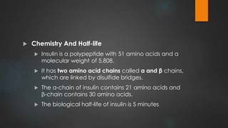  Chemistry And Half-life
 Insulin is a polypeptide with 51 amino acids and a
molecular weight of 5,808.
 It has two amino acid chains called α and β chains,
which are linked by disulfide bridges.
 The α-chain of insulin contains 21 amino acids and
β-chain contains 30 amino acids.
 The biological half-life of insulin is 5 minutes
 