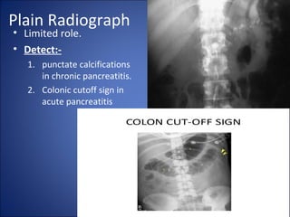 Plain Radiograph
• Limited role.
• Detect:-
1. punctate calcifications
in chronic pancreatitis.
2. Colonic cutoff sign in
acute pancreatitis
 
