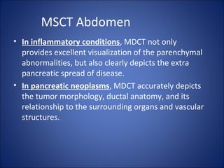 MSCT Abdomen
• In inflammatory conditions, MDCT not only
provides excellent visualization of the parenchymal
abnormalities, but also clearly depicts the extra
pancreatic spread of disease.
• In pancreatic neoplasms, MDCT accurately depicts
the tumor morphology, ductal anatomy, and its
relationship to the surrounding organs and vascular
structures.
 