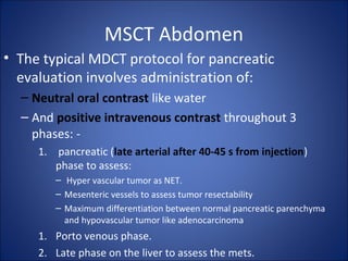 MSCT Abdomen
• The typical MDCT protocol for pancreatic
evaluation involves administration of:
– Neutral oral contrast like water
– And positive intravenous contrast throughout 3
phases: -
1. pancreatic (late arterial after 40-45 s from injection)
phase to assess:
– Hyper vascular tumor as NET.
– Mesenteric vessels to assess tumor resectability
– Maximum differentiation between normal pancreatic parenchyma
and hypovascular tumor like adenocarcinoma
1. Porto venous phase.
2. Late phase on the liver to assess the mets.
 