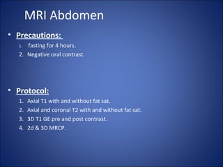MRI Abdomen
• Precautions:
1. fasting for 4 hours.
2. Negative oral contrast.
• Protocol:
1. Axial T1 with and without fat sat.
2. Axial and coronal T2 with and without fat sat.
3. 3D T1 GE pre and post contrast.
4. 2d & 3D MRCP.
 