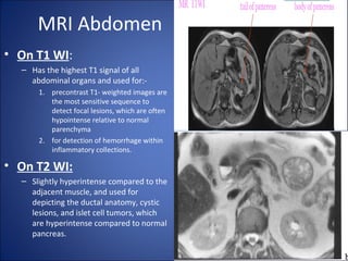 MRI Abdomen
• On T1 WI:
– Has the highest T1 signal of all
abdominal organs and used for:-
1. precontrast T1- weighted images are
the most sensitive sequence to
detect focal lesions, which are often
hypointense relative to normal
parenchyma
2. for detection of hemorrhage within
inflammatory collections.
• On T2 WI:
– Slightly hyperintense compared to the
adjacent muscle, and used for
depicting the ductal anatomy, cystic
lesions, and islet cell tumors, which
are hyperintense compared to normal
pancreas.
 