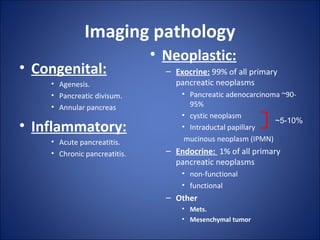 Imaging pathology
• Congenital:
• Agenesis.
• Pancreatic divisum.
• Annular pancreas
• Inflammatory:
• Acute pancreatitis.
• Chronic pancreatitis.
• Neoplastic:
– Exocrine: 99% of all primary
pancreatic neoplasms
• Pancreatic adenocarcinoma ~90-
95%
• cystic neoplasm
• Intraductal papillary
mucinous neoplasm (IPMN)
– Endocrine: 1% of all primary
pancreatic neoplasms
• non-functional
• functional
– Other
• Mets.
• Mesenchymal tumor
~5-10%
 