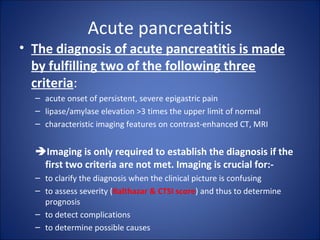 Acute pancreatitis
• The diagnosis of acute pancreatitis is made
by fulfilling two of the following three
criteria:
– acute onset of persistent, severe epigastric pain
– lipase/amylase elevation >3 times the upper limit of normal
– characteristic imaging features on contrast-enhanced CT, MRI
Imaging is only required to establish the diagnosis if the
first two criteria are not met. Imaging is crucial for:-
– to clarify the diagnosis when the clinical picture is confusing
– to assess severity (Balthazar & CTSI score) and thus to determine
prognosis
– to detect complications
– to determine possible causes
 