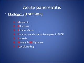 Acute pancreatitis
• Etiology: - [I GET SMS]
1. Idiopathic.
2. GB stones.
3. Ethanol abuse.
4. Trauma; accidental or iatrogenic in ERCP.
5. Steroids.
6. Mumps & Malignancy.
7. Scorpion sting.
 