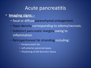 Acute pancreatitis
• Imaging signs: -
– focal or diffuse parenchymal enlargement
– Hypo density corresponding to edema/necrosis.
– indistinct pancreatic margins owing to
inflammation
– Retroperitoneal fat stranding including:
– Peripancreatic fat.
– Left anterior pararenal space.
– Thickening of left Gerrota’s fascia.
 