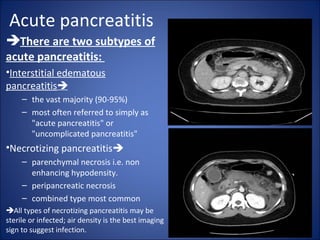 Acute pancreatitis
There are two subtypes of
acute pancreatitis:
•Interstitial edematous
pancreatitis
– the vast majority (90-95%)
– most often referred to simply as
"acute pancreatitis" or
"uncomplicated pancreatitis"
•Necrotizing pancreatitis
– parenchymal necrosis i.e. non
enhancing hypodensity.
– peripancreatic necrosis
– combined type most common
All types of necrotizing pancreatitis may be
sterile or infected; air density is the best imaging
sign to suggest infection.
 