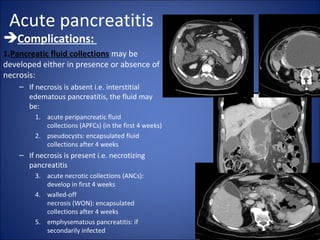 Acute pancreatitis
Complications:
1.Pancreatic fluid collections may be
developed either in presence or absence of
necrosis:
– If necrosis is absent i.e. interstitial
edematous pancreatitis, the fluid may
be:
1. acute peripancreatic fluid
collections (APFCs) (in the first 4 weeks)
2. pseudocysts: encapsulated fluid
collections after 4 weeks
– If necrosis is present i.e. necrotizing
pancreatitis
3. acute necrotic collections (ANCs):
develop in first 4 weeks
4. walled-off
necrosis (WON): encapsulated
collections after 4 weeks
5. emphysematous pancreatitis: if
secondarily infected
 