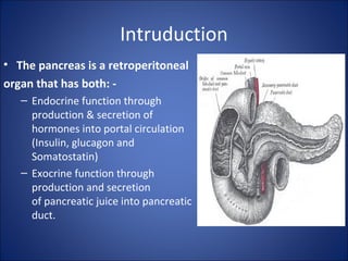 Intruduction
• The pancreas is a retroperitoneal
organ that has both: -
– Endocrine function through
production & secretion of
hormones into portal circulation
(Insulin, glucagon and
Somatostatin)
– Exocrine function through
production and secretion
of pancreatic juice into pancreatic
duct.
 
