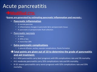 Acute pancreatitis
Modified CTSI:
•Scores are generated by estimating pancreatic inflammation and necrosis :
– Pancreatic inflammation
• 0: normal pancreas
• 2: Inflammatory changes in pancreatic &/or peripancreatic tissue.
• 4: pancreatic or peripancreatic fluid collection.
– Pancreatic necrosis
• 0: none
• 2: 30% or less
• 4: more than 30%
– Extra pancreatic complications
• 2: pleural effusion, ascites, vascular complications, fistula formation
Total points are given out of 10 to determine the grade of pancreatitis
and aid treatment:
– 0-2: Mild pancreatitis carry best prognosis with 8% complications rate and 3% mortality.
– 4-6: moderate pancreatitis carry 35% complications rate and 6% mortality.
– 8-10: severe pancreatitis carry worst prognosis with 92% complications rate and 35%
mortality.
 