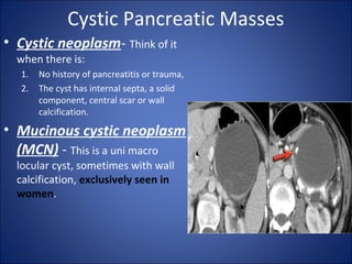 Cystic Pancreatic Masses
• Cystic neoplasm- Think of it
when there is:
1. No history of pancreatitis or trauma,
2. The cyst has internal septa, a solid
component, central scar or wall
calcification.
• Mucinous cystic neoplasm
(MCN) - This is a uni macro
locular cyst, sometimes with wall
calcification, exclusively seen in
women.
 