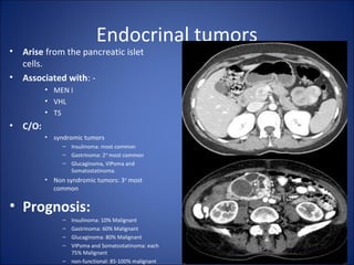 Endocrinal tumors
• Arise from the pancreatic islet
cells.
• Associated with: -
• MEN I
• VHL
• TS
• C/O:
• syndromic tumors
– Insulinoma: most common
– Gastrinoma: 2nd
most common
– Glucaginoma, VIPoma and
Somatostatinoma.
• Non syndromic tumors: 3rd
most
common
• Prognosis:
– Insulinoma: 10% Malignant
– Gastrinoma: 60% Malignant
– Glucaginoma: 80% Malignant
– VIPoma and Somatostatinoma: each
75% Malignant
– non-functional: 85-100% malignant
 