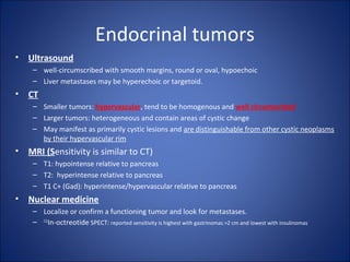 Endocrinal tumors
• Ultrasound
– well-circumscribed with smooth margins, round or oval, hypoechoic
– Liver metastases may be hyperechoic or targetoid.
• CT
– Smaller tumors: hypervascular, tend to be homogenous and well circumscribed
– Larger tumors: heterogeneous and contain areas of cystic change
– May manifest as primarily cystic lesions and are distinguishable from other cystic neoplasms
by their hypervascular rim
• MRI (Sensitivity is similar to CT)
– T1: hypointense relative to pancreas
– T2: hyperintense relative to pancreas
– T1 C+ (Gad): hyperintense/hypervascular relative to pancreas
• Nuclear medicine
– Localize or confirm a functioning tumor and look for metastases.
– 111
In-octreotide SPECT: reported sensitivity is highest with gastrinomas >2 cm and lowest with insulinomas
 