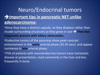 Neuro/Endocrinal tumors
Important tips in pancreatic NET unlike
adenocarcinoma:
•Since they have a distinct capsule, so they displace rather than
invade surrounding structures as they grow in size  They less
frequently present with biliary obstruction.
•Endocrine tumors of the pancreas show peak contrast
enhancement in the early arterial phase (25-35 secs) and appear
isointense in late arterial phase.
•75% of patients with neuroendocrine tumors have metastatic
disease at presentation, most commonly in the liver and less
frequently in bone.
 