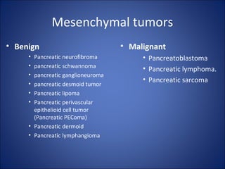 Mesenchymal tumors
• Benign
• Pancreatic neurofibroma
• pancreatic schwannoma
• pancreatic ganglioneuroma
• pancreatic desmoid tumor
• Pancreatic lipoma
• Pancreatic perivascular
epithelioid cell tumor
(Pancreatic PEComa)
• Pancreatic dermoid
• Pancreatic lymphangioma
• Malignant
• Pancreatoblastoma
• Pancreatic lymphoma.
• Pancreatic sarcoma
 