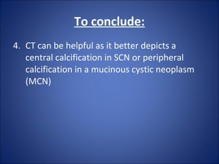 4. CT can be helpful as it better depicts a
central calcification in SCN or peripheral
calcification in a mucinous cystic neoplasm
(MCN)
To conclude:
 