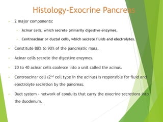 Histology-Exocrine Pancreas
• 2 major components:
• Acinar cells, which secrete primarily digestive enzymes,
• Centroacinar or ductal cells, which secrete fluids and electrolytes.
• Constitute 80% to 90% of the pancreatic mass.
• Acinar cells secrete the digestive enzymes.
• 20 to 40 acinar cells coalesce into a unit called the acinus.
• Centroacinar cell (2nd cell type in the acinus) is responsible for fluid and
electrolyte secretion by the pancreas.
• Duct system - network of conduits that carry the exocrine secretions into
the duodenum.
 