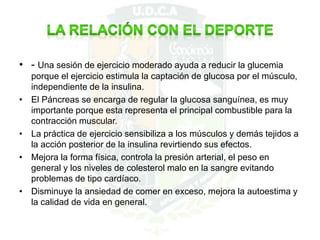 • - Una sesión de ejercicio moderado ayuda a reducir la glucemia
porque el ejercicio estimula la captación de glucosa por el músculo,
independiente de la insulina.
• El Páncreas se encarga de regular la glucosa sanguínea, es muy
importante porque esta representa el principal combustible para la
contracción muscular.
• La práctica de ejercicio sensibiliza a los músculos y demás tejidos a
la acción posterior de la insulina revirtiendo sus efectos.
• Mejora la forma física, controla la presión arterial, el peso en
general y los niveles de colesterol malo en la sangre evitando
problemas de tipo cardíaco.
• Disminuye la ansiedad de comer en exceso, mejora la autoestima y
la calidad de vida en general.
 