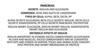 PANCREAS
SECRETE: INSULIN AND GLUCAGON
COMPOSED: ACINI AND ISLETS OF LANGERHANS
TYPES OF CELLS: ALPHA, BETA, DELTA, PP
ALPHA SECRETE GLUCAGON, BETA CELLS SECRETE INSULIN, DELTA CELLS
SECRETE SOMATOSTATIN, PP CELLS SECRETE PANCREATIC POLYPEPTIDE
INSULIN INHIBIT GLUCAGON, AMYLIN INHIBIT INSULIN, SOMATOSTATIN
INHIBIT INSULIN AND GLUCAGON
METABOLIC EFFECTS OF INSULIN
INSULIN IMPORTANT IN STORING EXCESS CARBOHYDRATE AS GLYCOGEN
IN LIVER AND MUSCLES, EXCESS CARBOHYDRATE MAY BE CONVERTED
INTO FATS AND STORED IN ADIPOSE TISUES AND AMINO ACIDS CONVERT
INTO PROTEIN AND INHIBIT BREAKDOWN OF PROTEIN
 