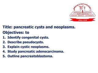 Title: pancreatic cysts and neoplasms.
Objectives: to
1. Identify congenital cysts.
2. Describe pseudocysts.
3. Explain cystic neoplasms.
4. Study pancreatic adenocarcinoma.
5. Outline pancreatoblastoma.
 