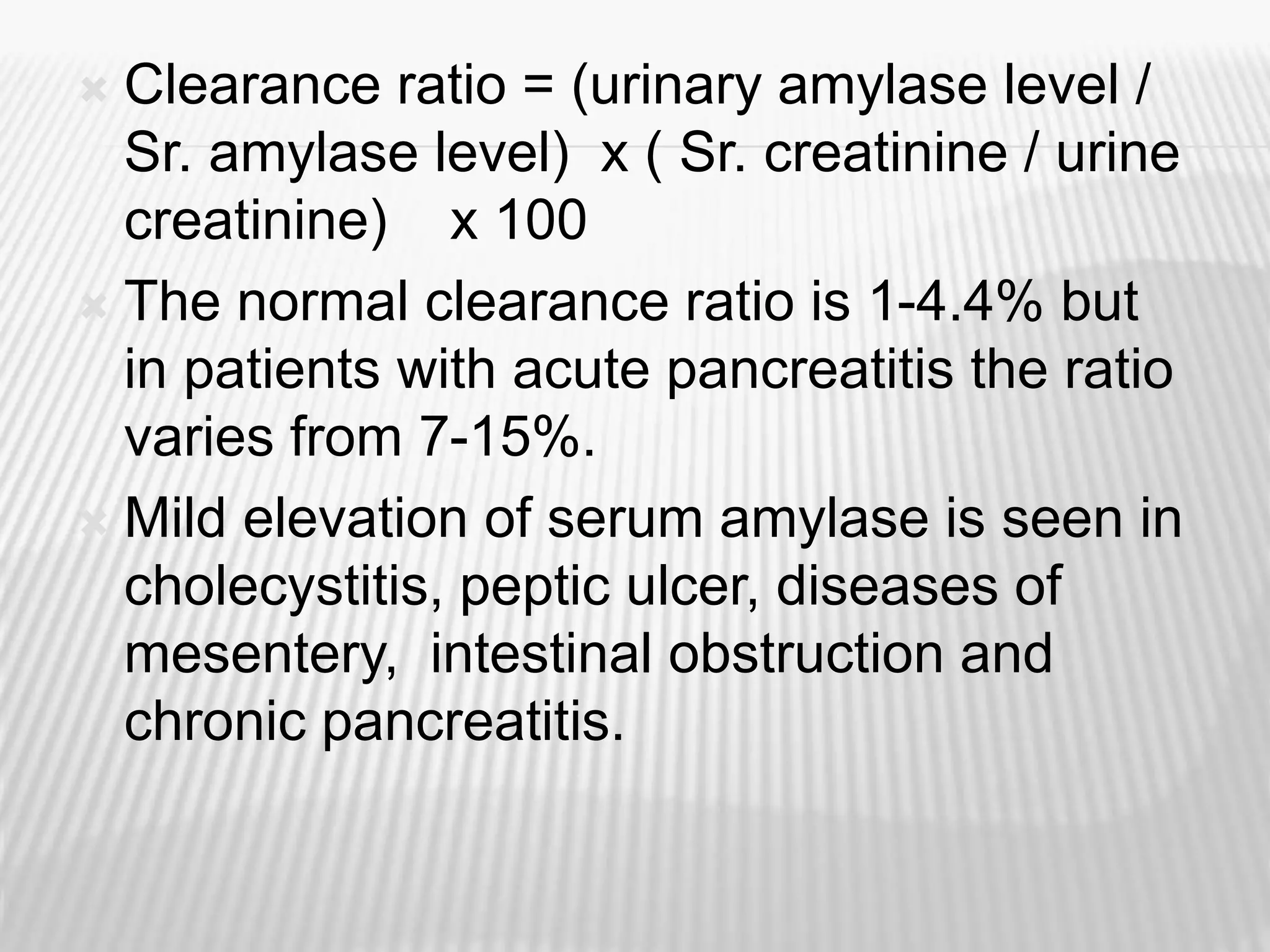  Clearance ratio = (urinary amylase level /
Sr. amylase level) x ( Sr. creatinine / urine
creatinine) x 100
 The normal clearance ratio is 1-4.4% but
in patients with acute pancreatitis the ratio
varies from 7-15%.
 Mild elevation of serum amylase is seen in
cholecystitis, peptic ulcer, diseases of
mesentery, intestinal obstruction and
chronic pancreatitis.
 