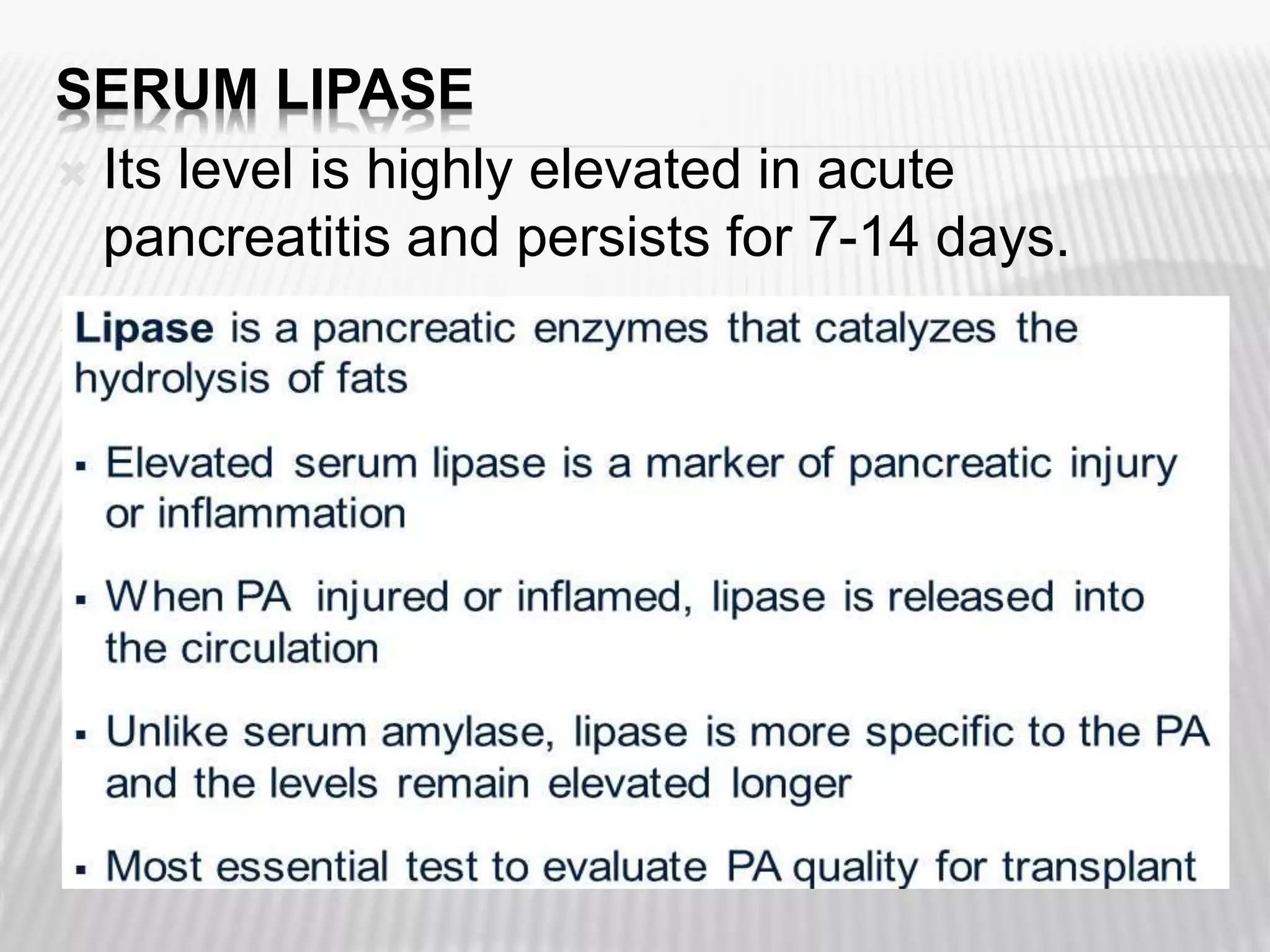 SERUM LIPASE
 Its level is highly elevated in acute
pancreatitis and persists for 7-14 days.

 