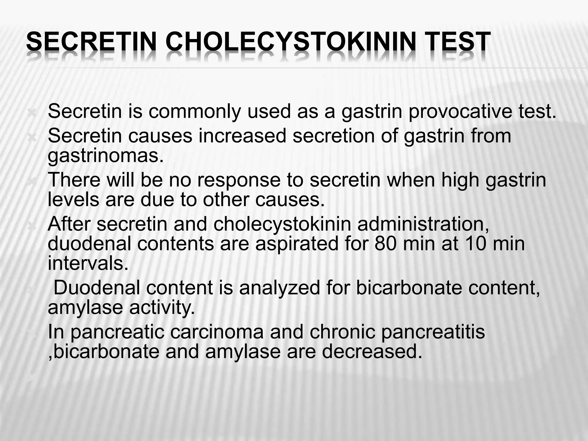 SECRETIN CHOLECYSTOKININ TEST
 Secretin is commonly used as a gastrin provocative test.
 Secretin causes increased secretion of gastrin from
gastrinomas.
 There will be no response to secretin when high gastrin
levels are due to other causes.
 After secretin and cholecystokinin administration,
duodenal contents are aspirated for 80 min at 10 min
intervals.
 Duodenal content is analyzed for bicarbonate content,
amylase activity.
 In pancreatic carcinoma and chronic pancreatitis
,bicarbonate and amylase are decreased.

 