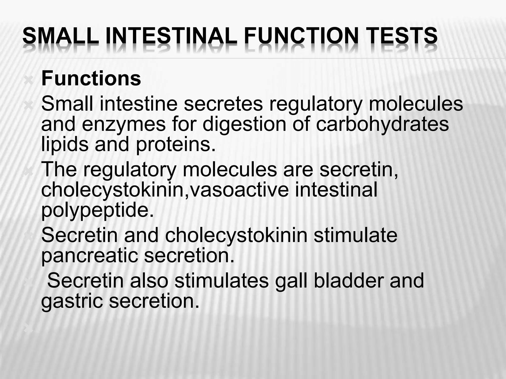 SMALL INTESTINAL FUNCTION TESTS
 Functions
 Small intestine secretes regulatory molecules
and enzymes for digestion of carbohydrates
lipids and proteins.
 The regulatory molecules are secretin,
cholecystokinin,vasoactive intestinal
polypeptide.
 Secretin and cholecystokinin stimulate
pancreatic secretion.
 Secretin also stimulates gall bladder and
gastric secretion.

 
